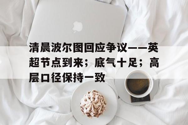 星空体育下载网址-关于清晨波尔图回应争议——英超节点到来；底气十足；高层口径保持一致的信息