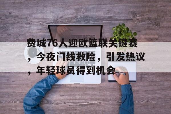 费城76人迎欧篮联关键赛，今夜门线救险，引发热议，年轻球员得到机会的简单介绍