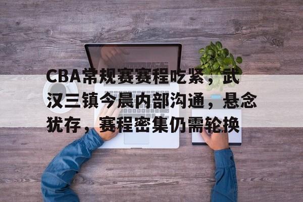 CBA常规赛赛程吃紧，武汉三镇今晨内部沟通，悬念犹存，赛程密集仍需轮换的简单介绍