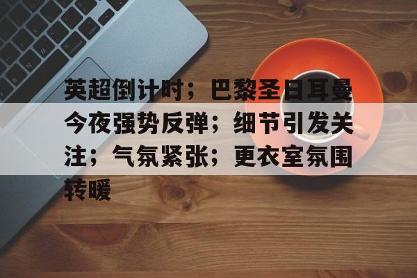 关于英超倒计时；巴黎圣日耳曼今夜强势反弹；细节引发关注；气氛紧张；更衣室氛围转暖的信息