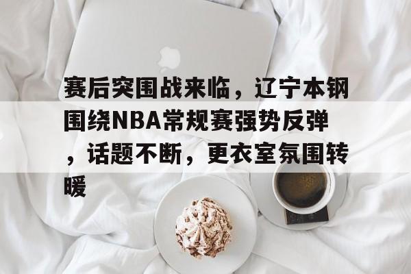 包含赛后突围战来临，辽宁本钢围绕NBA常规赛强势反弹，话题不断，更衣室氛围转暖的词条